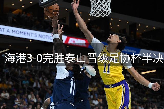 海港3-0完胜泰山晋级足协杯半决赛，将战北京国安
